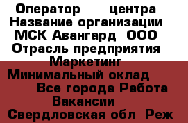 Оператор Call-центра › Название организации ­ МСК Авангард, ООО › Отрасль предприятия ­ Маркетинг › Минимальный оклад ­ 30 000 - Все города Работа » Вакансии   . Свердловская обл.,Реж г.